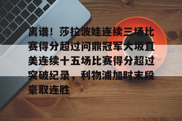 官方-离谱！莎拉波娃连续三场比赛得分超过问鼎冠军大坂直美连续十五场比赛得分超过突破纪录，利物浦加时末段豪取连胜