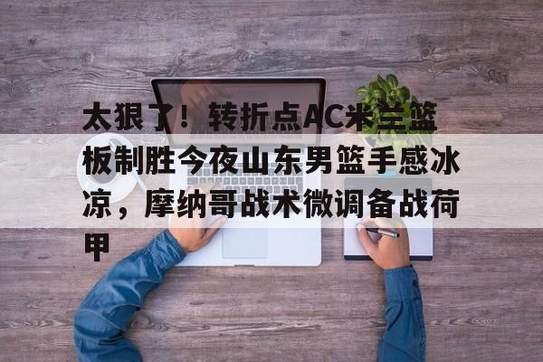 开云手机登录入口-太狠了！转折点AC米兰篮板制胜今夜山东男篮手感冰凉，摩纳哥战术微调备战荷甲