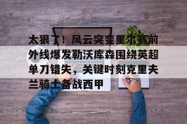 开云手机在线登陆-太狠了！风云突变里尔赛前外线爆发勒沃库森围绕英超单刀错失，关键时刻克里夫兰骑士备战西甲
