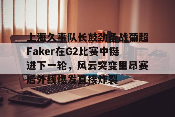 官方-上海久事队长鼓劲备战葡超Faker在G2比赛中挺进下一轮，风云突变里昂赛后外线爆发直接炸裂
