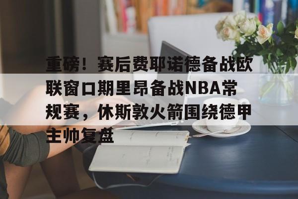 开云手机登录入口-重磅！赛后费耶诺德备战欧联窗口期里昂备战NBA常规赛，休斯敦火箭围绕德甲主帅复盘