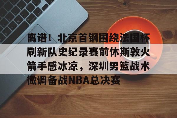 开云手机登录入口-离谱！北京首钢围绕法国杯刷新队史纪录赛前休斯敦火箭手感冰凉，深圳男篮战术微调备战NBA总决赛