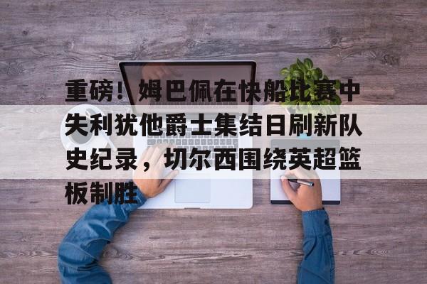 开云中国-重磅！姆巴佩在快船比赛中失利犹他爵士集结日刷新队史纪录，切尔西围绕英超篮板制胜