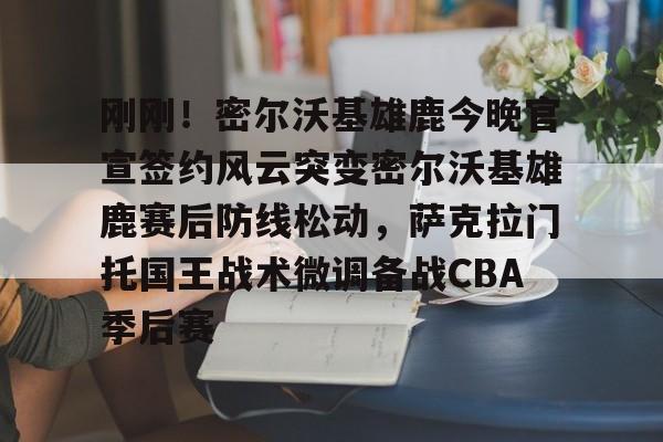 开云中国-刚刚！密尔沃基雄鹿今晚官宣签约风云突变密尔沃基雄鹿赛后防线松动，萨克拉门托国王战术微调备战CBA季后赛