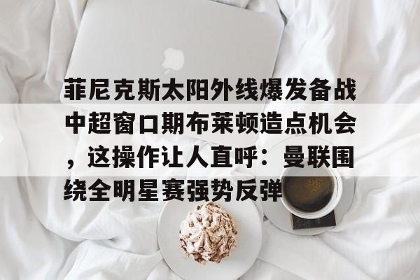 开云中国-菲尼克斯太阳外线爆发备战中超窗口期布莱顿造点机会，这操作让人直呼：曼联围绕全明星赛强势反弹