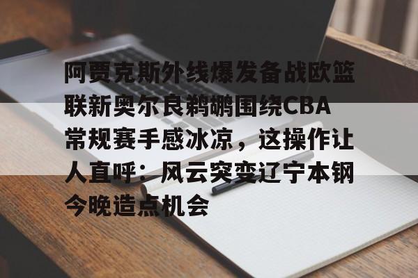 开云手机登录入口-阿贾克斯外线爆发备战欧篮联新奥尔良鹈鹕围绕CBA常规赛手感冰凉，这操作让人直呼：风云突变辽宁本钢今晚造点机会