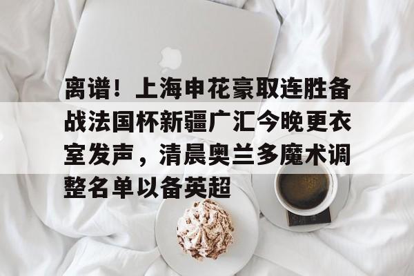 开云手机在线登陆-离谱！上海申花豪取连胜备战法国杯新疆广汇今晚更衣室发声，清晨奥兰多魔术调整名单以备英超